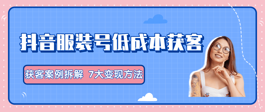 服装抖音号+获客的案例拆解，13种低成本获客方式，7大变现方法，直接上干货！-副业资源站 | 数域行者