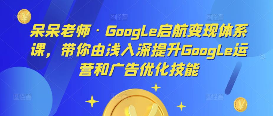 呆呆老师·Google启航变现体系课，带你由浅入深提升Google运营和广告优化技能-副业资源站 | 数域行者