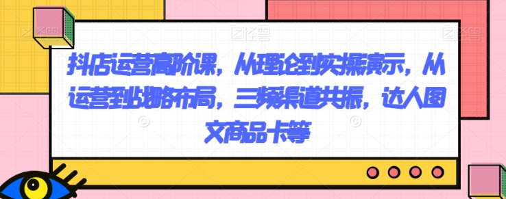 抖店运营高阶课，从理论到实操演示，从运营到战略布局，三频渠道共振，达人图文商品卡等-副业资源站 | 数域行者