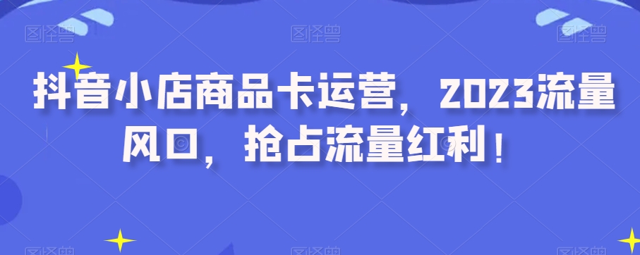 抖音小店商品卡运营，2023流量风口，抢占流量红利！-副业资源站 | 数域行者