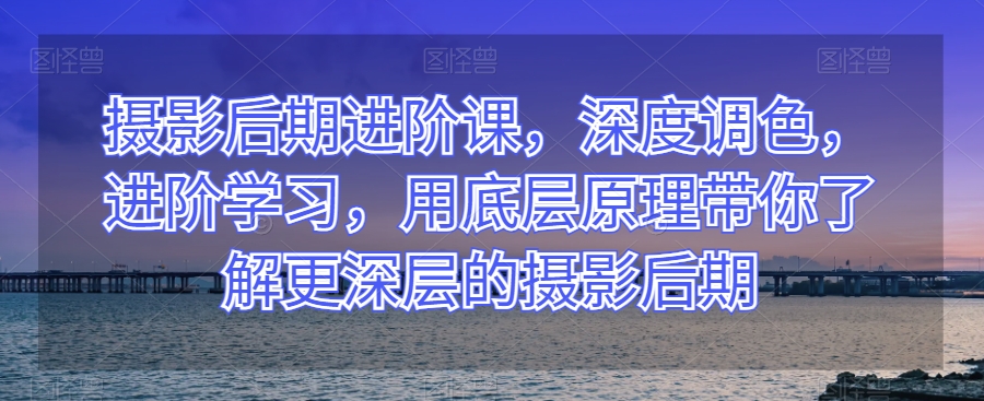 摄影后期进阶课，深度调色，进阶学习，用底层原理带你了解更深层的摄影后期-副业资源站 | 数域行者