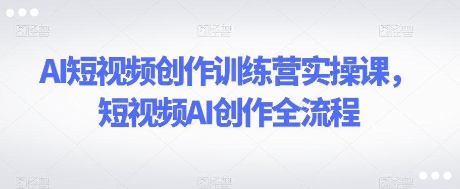 AI短视频创作训练营实操课，短视频AI创作全流程-副业资源站 | 数域行者