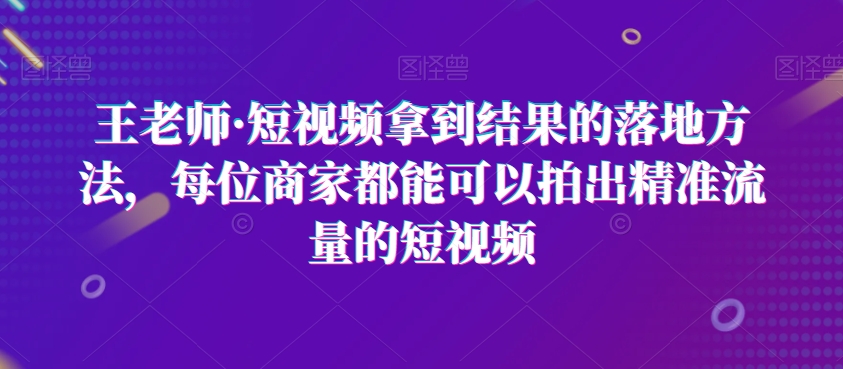 王老师·短视频拿到结果的落地方法，每位商家都能可以拍出精准流量的短视频-副业资源站 | 数域行者