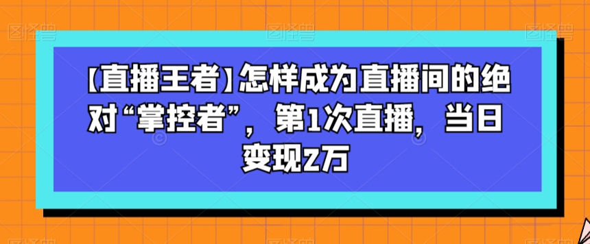 【直播王者】怎样成为直播间的绝对“掌控者”，第1次直播，当日变现2万-副业资源站 | 数域行者