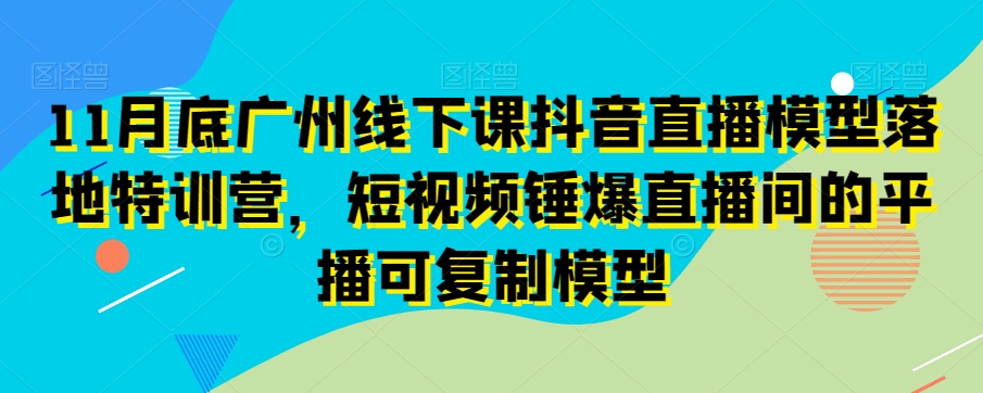 11月底广州线下课抖音直播模型落地特训营，短视频锤爆直播间的平播可复制模型-副业资源站 | 数域行者