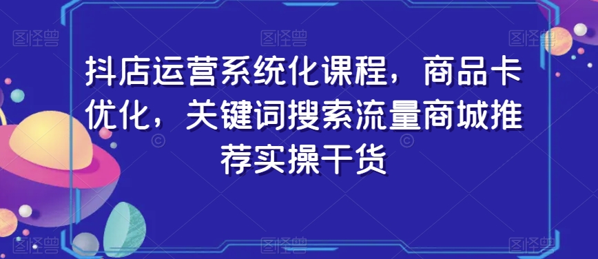 抖店运营系统化课程，商品卡优化，关键词搜索流量商城推荐实操干货-副业资源站 | 数域行者