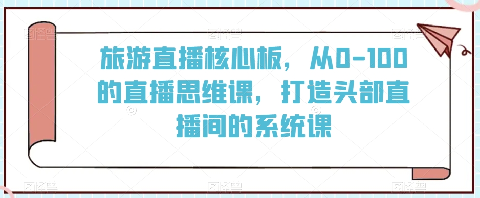 旅游直播核心板，从0-100的直播思维课，打造头部直播间的系统课-副业资源站 | 数域行者