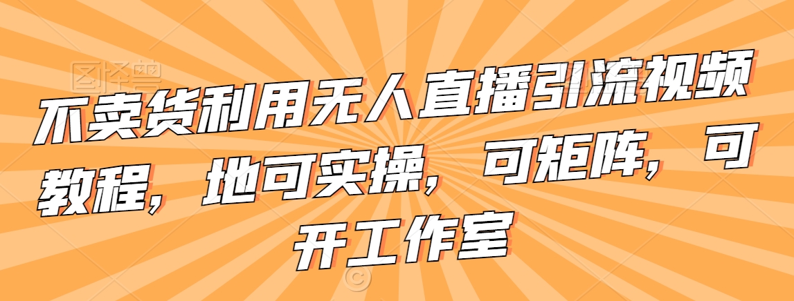 不卖货利用无人直播引流视频教程，地可实操，可矩阵，可开工作室【揭秘】-副业资源站 | 数域行者