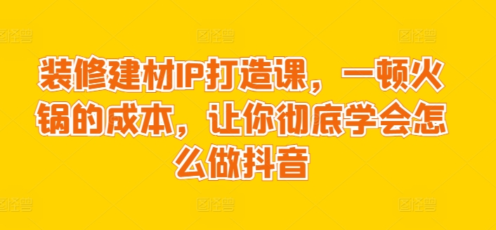 装修建材IP打造课，一顿火锅的成本，让你彻底学会怎么做抖音-副业资源站 | 数域行者