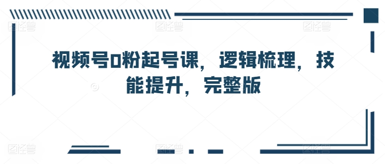 视频号0粉起号课，逻辑梳理，技能提升，完整版-副业资源站 | 数域行者