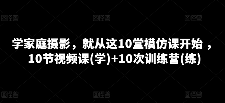 学家庭摄影，就从这10堂模仿课开始 ，10节视频课(学)+10次训练营(练)-副业资源站 | 数域行者