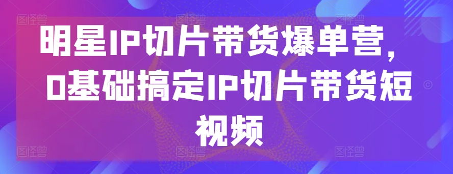 明星IP切片带货爆单营，0基础搞定IP切片带货短视频-副业资源站 | 数域行者