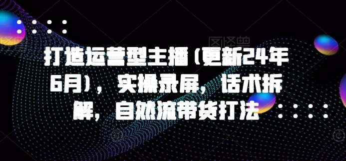 打造运营型主播(更新24年6月)，实操录屏，话术拆解，自然流带货打法-副业资源站 | 数域行者