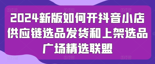 2024新版如何开抖音小店供应链选品发货和上架选品广场精选联盟-副业资源站 | 数域行者