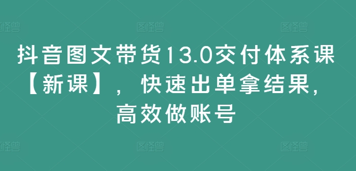 抖音图文带货13.0交付体系课【新课】，快速出单拿结果，高效做账号-副业资源站 | 数域行者