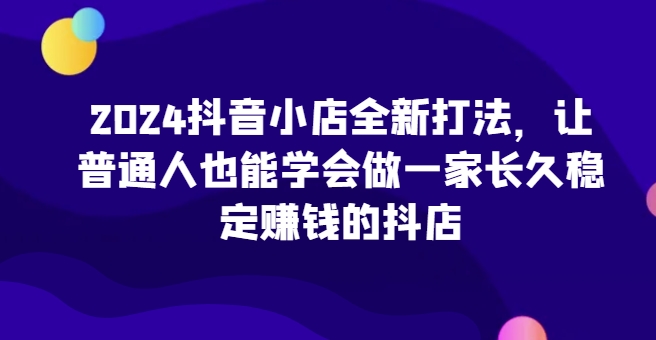 2024抖音小店全新打法，让普通人也能学会做一家长久稳定赚钱的抖店-副业资源站 | 数域行者