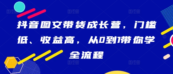 抖音图文带货成长营，门槛低、收益高，从0到1带你学全流程-副业资源站 | 数域行者