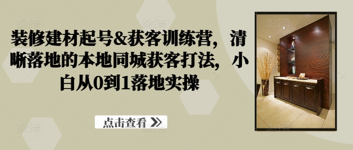 装修建材起号&获客训练营，​清晰落地的本地同城获客打法，小白从0到1落地实操-副业资源站 | 数域行者