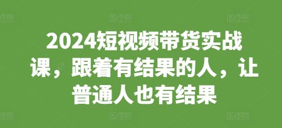 2024短视频带货实战课，跟着有结果的人，让普通人也有结果-副业资源站 | 数域行者